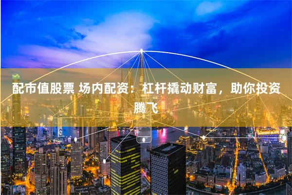 配市值股票 场内配资：杠杆撬动财富，助你投资腾飞