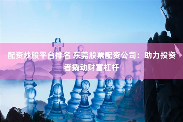 配资炒股平台排名 东莞股票配资公司：助力投资者撬动财富杠杆