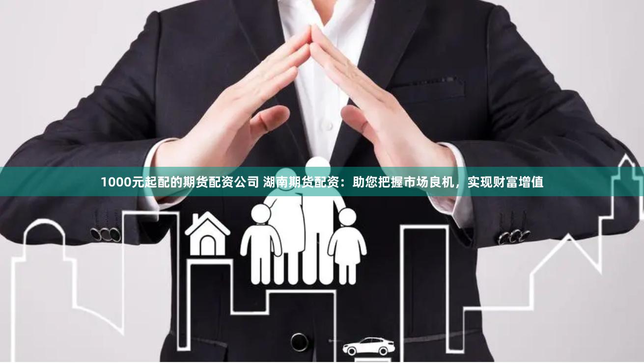 1000元起配的期货配资公司 湖南期货配资:助您把握市场良机,实现财富增值