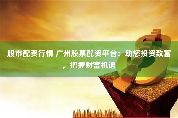 股市配资行情 广州股票配资平台：助您投资致富，把握财富机遇