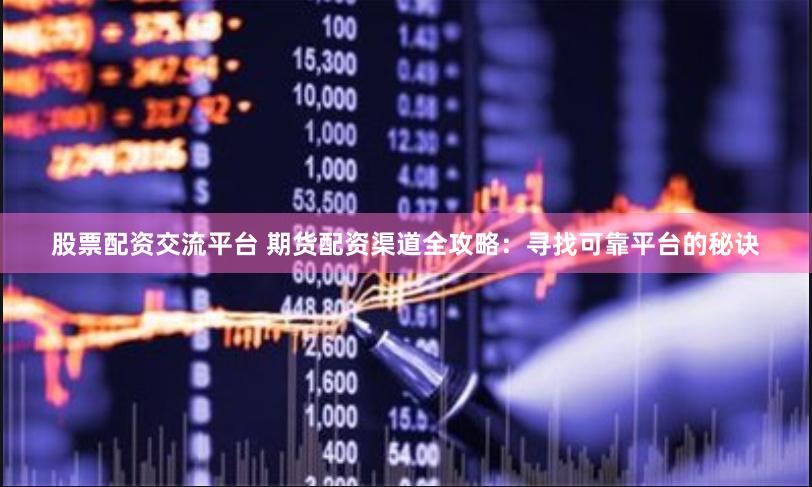 股票配资交流平台 期货配资渠道全攻略：寻找可靠平台的秘诀