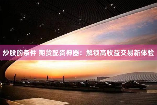 炒股的条件 期货配资神器：解锁高收益交易新体验