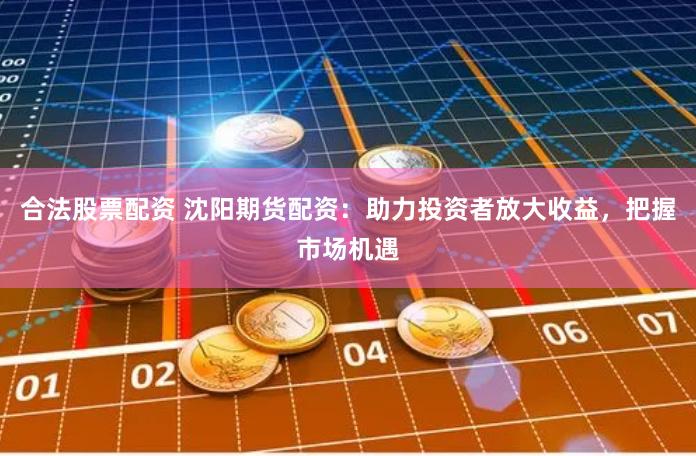 合法股票配资 沈阳期货配资：助力投资者放大收益，把握市场机遇