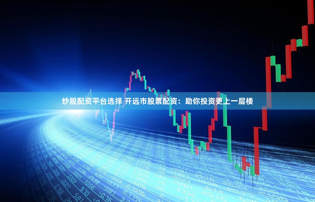 炒股配资平台选择 开远市股票配资：助你投资更上一层楼