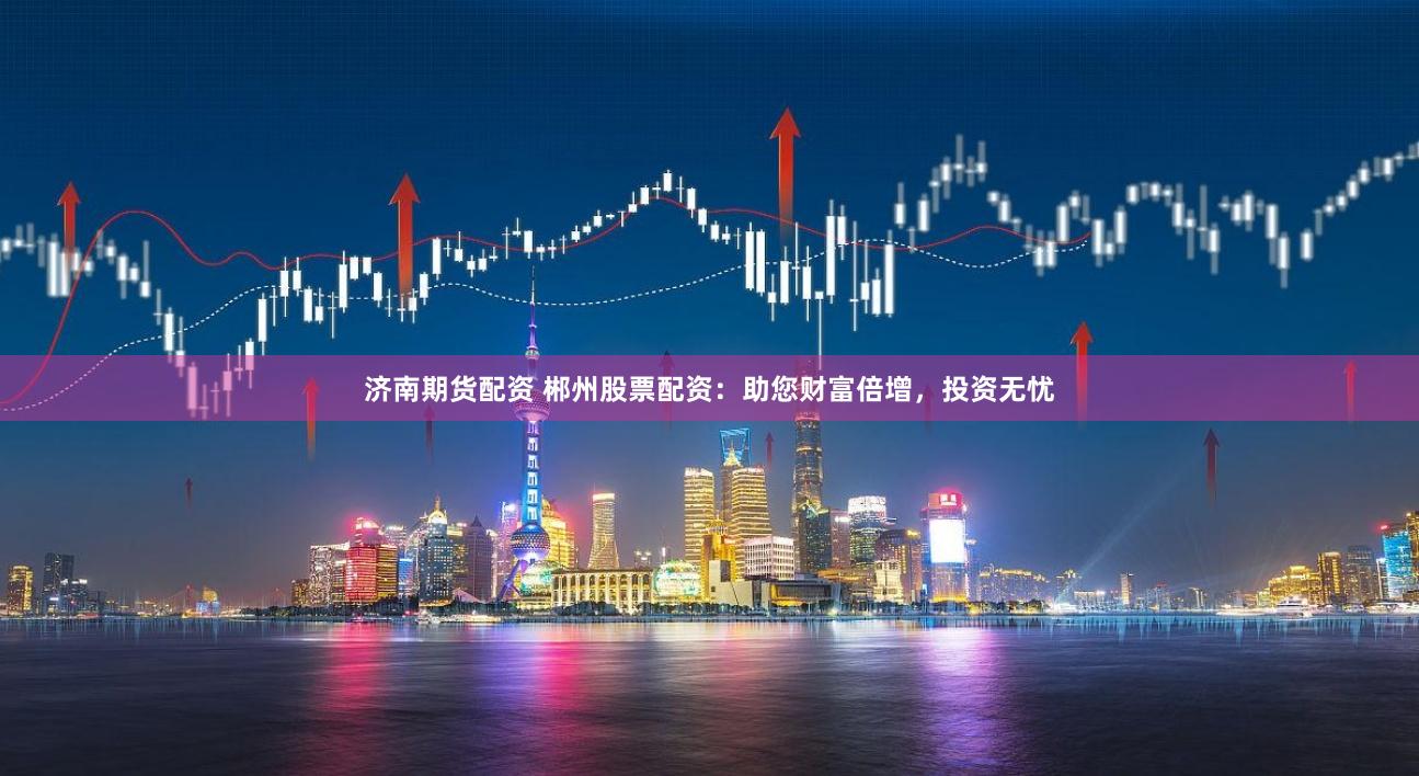 济南期货配资 郴州股票配资：助您财富倍增，投资无忧