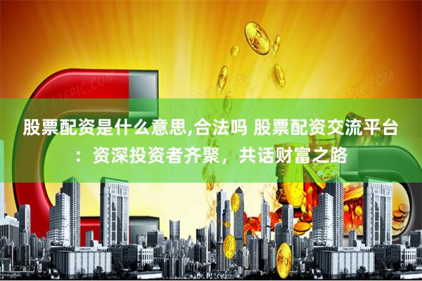 股票配资是什么意思,合法吗 股票配资交流平台：资深投资者齐聚，共话财富之路