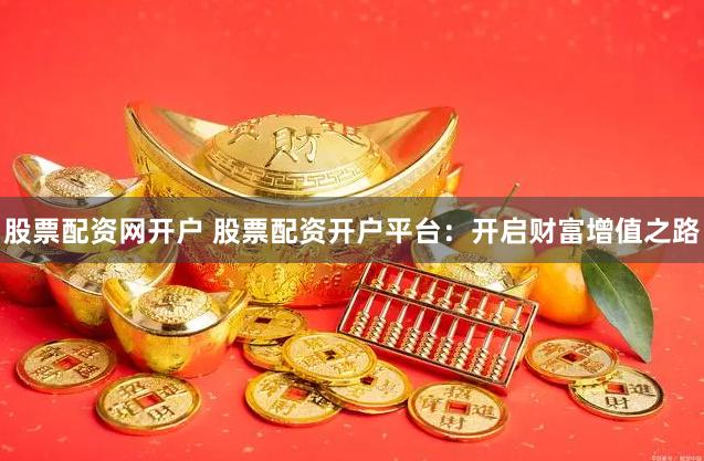 股票配资网开户 股票配资开户平台：开启财富增值之路