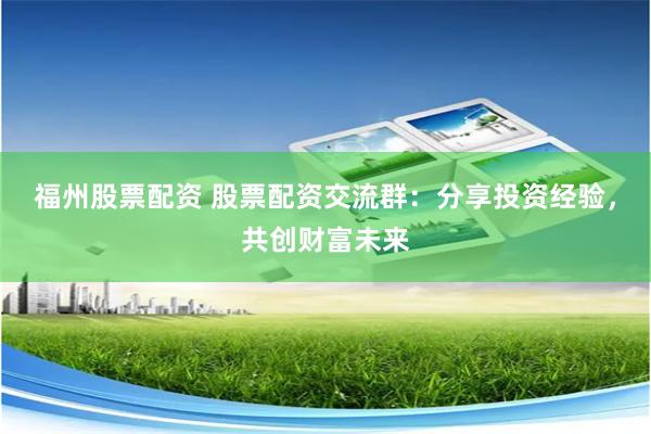 福州股票配资 股票配资交流群：分享投资经验，共创财富未来