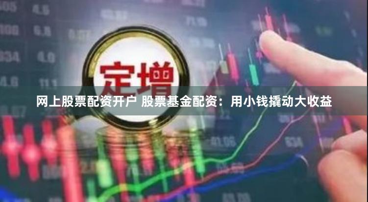 网上股票配资开户 股票基金配资:用小钱撬动大收益