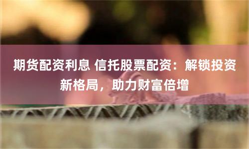 期货配资利息 信托股票配资：解锁投资新格局，助力财富倍增