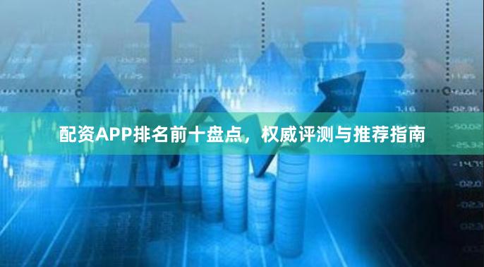 配资APP排名前十盘点，权威评测与推荐指南
