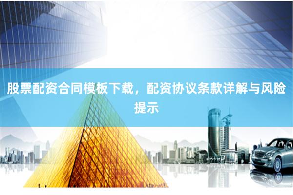 股票配资合同模板下载，配资协议条款详解与风险提示